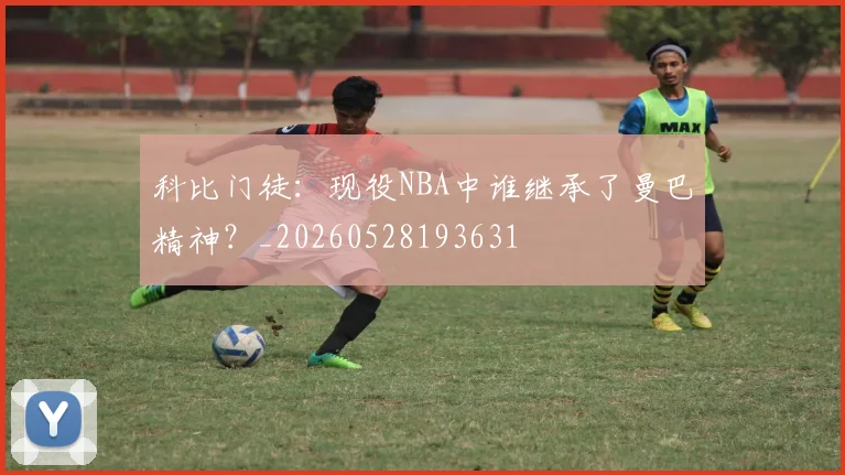 科比门徒：现役NBA中谁继承了曼巴精神？_20260528193631