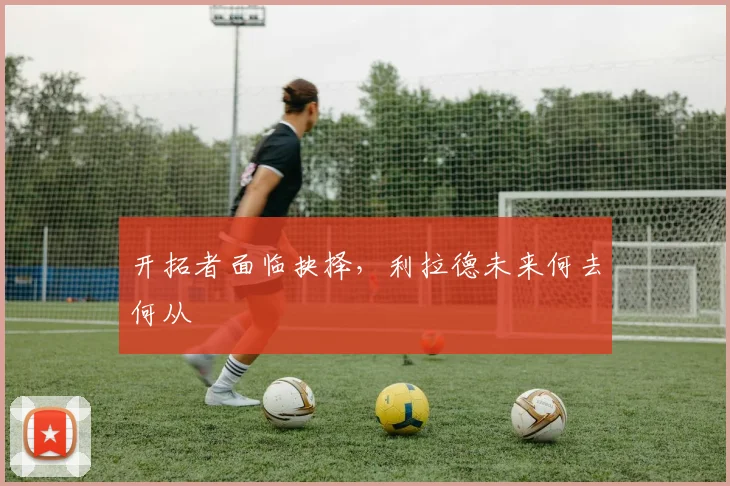 开拓者面临抉择，利拉德未来何去何从