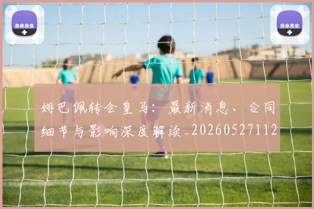姆巴佩转会皇马：最新消息、合同细节与影响深度解读_20260527112218