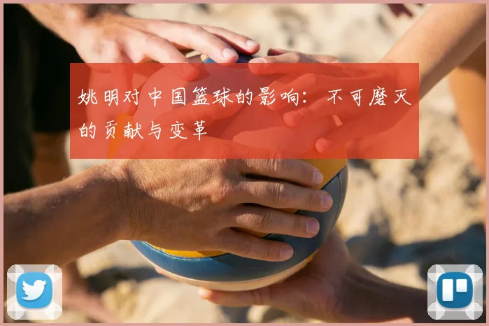 姚明对中国篮球的影响：不可磨灭的贡献与变革