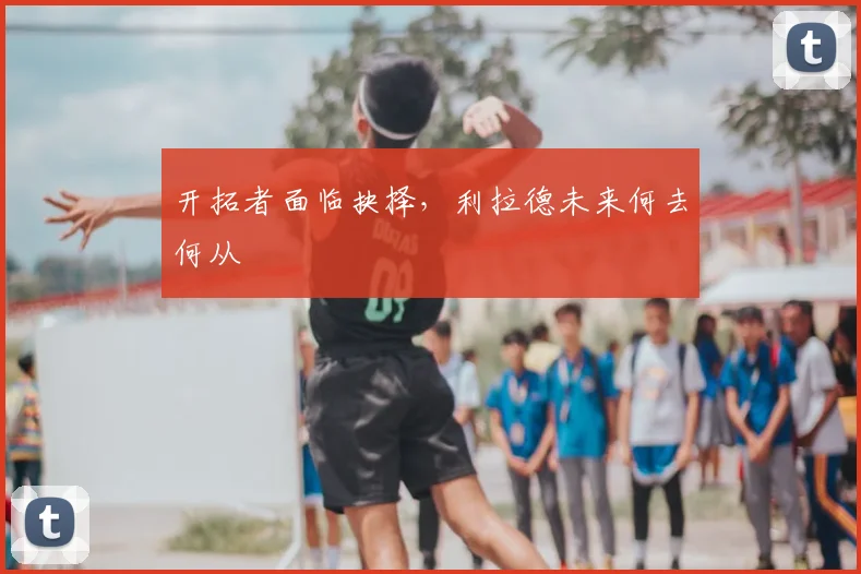 开拓者面临抉择，利拉德未来何去何从