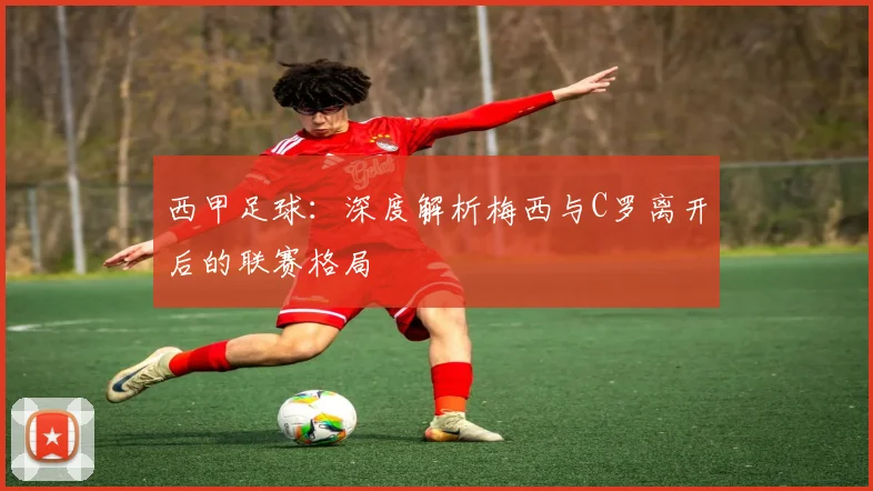 西甲足球：深度解析梅西与C罗离开后的联赛格局