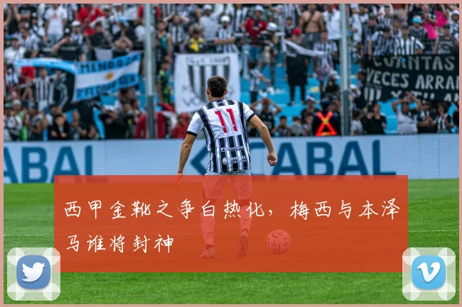 西甲金靴之争白热化，梅西与本泽马谁将封神