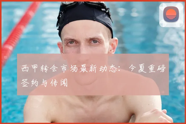 西甲转会市场最新动态：今夏重磅签约与传闻