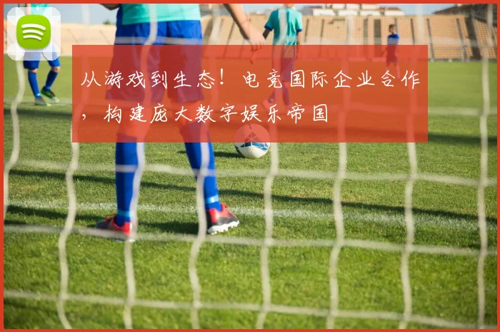 从游戏到生态!电竞国际企业合作,构建庞大数字娱乐帝国