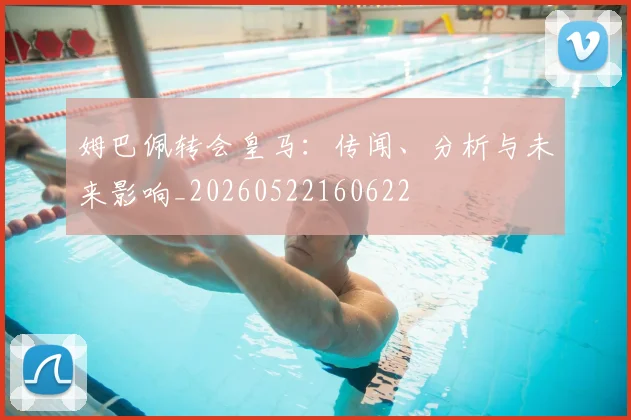 姆巴佩转会皇马：传闻、分析与未来影响_20260522160622