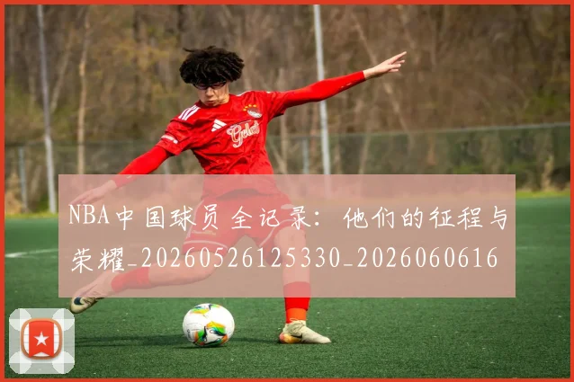 NBA中国球员全记录：他们的征程与荣耀_20260526125330_20260606165556