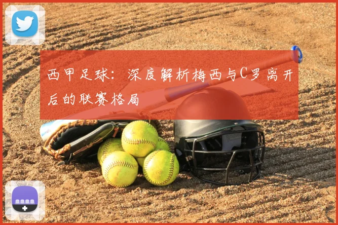 西甲足球：深度解析梅西与C罗离开后的联赛格局