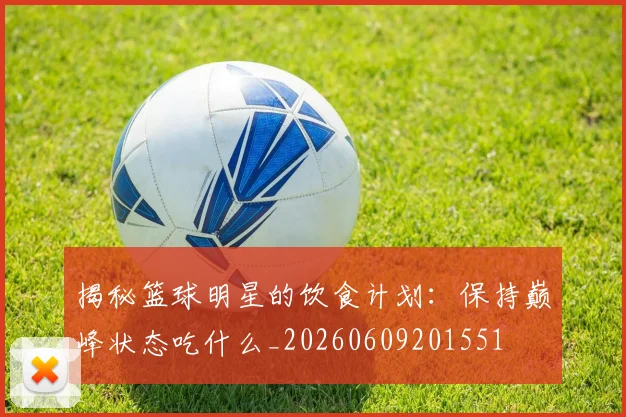 揭秘篮球明星的饮食计划:保持巅峰状态吃什么_20260609201551