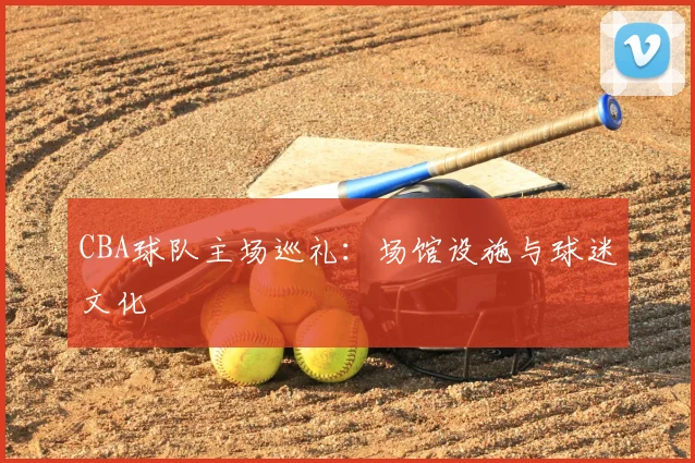 CBA球队主场巡礼：场馆设施与球迷文化