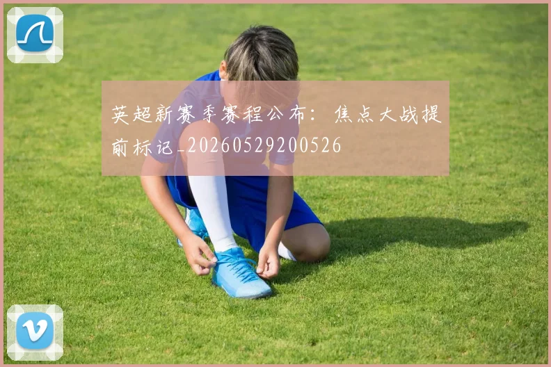 英超新赛季赛程公布：焦点大战提前标记_20260529200526