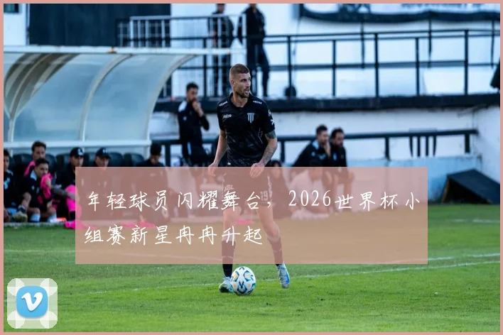 年轻球员闪耀舞台，2026世界杯小组赛新星冉冉升起