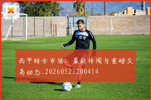 西甲转会市场：最新传闻与重磅交易动态_20260523200414