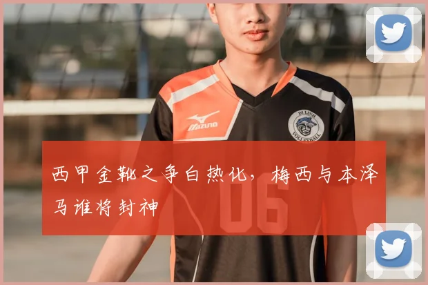 西甲金靴之争白热化，梅西与本泽马谁将封神