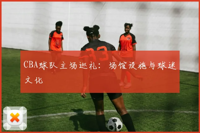 CBA球队主场巡礼：场馆设施与球迷文化